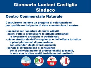Centro Commerciale Naturale
Costruiremo insieme un progetto di valorizzazione
per qualificare dal punto di vista commerciale il centro:
- incentivi per l’apertura di nuove attività
- azioni volte a promuovere le attività artigianali
le lavorazioni artistiche e tradizionali;
- piano strutturale dell’accoglienza e dell’offerta turistica
e piani pluriennali di promozione
con calendari degli eventi organici;
- servizi di informazione e consulenza
con il coinvolgimento di professionalità giovanili,
in rete con le altre realtà turistiche del territorio
Giancarlo Luciani Castiglia
Sindaco
 