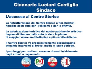 L'accesso al Centro Storico
La ristrutturazione del Centro Storico a fini abitativi
richiede posti auto per i residenti e per le attività.
La valorizzazione turistica del nostro patrimonio artistico
impone di liberare dalle auto le vie e le piazze
di maggior valore architettonico e più caratteristiche.
Il Centro Storico va progressivamente pedonalizzato
attuando interventi di breve, medio e lungo periodo.
I parcheggi per residenti saranno ricavati inizialmente
dagli attuali a pagamento.
Giancarlo Luciani Castiglia
Sindaco
 