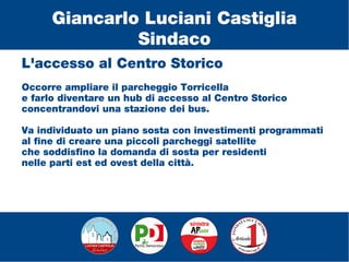 L'accesso al Centro Storico
Occorre ampliare il parcheggio Torricella
e farlo diventare un hub di accesso al Centro Storico
concentrandovi una stazione dei bus.
Va individuato un piano sosta con investimenti programmati
al fine di creare una piccoli parcheggi satellite
che soddisfino la domanda di sosta per residenti
nelle parti est ed ovest della città.
Giancarlo Luciani Castiglia
Sindaco
 