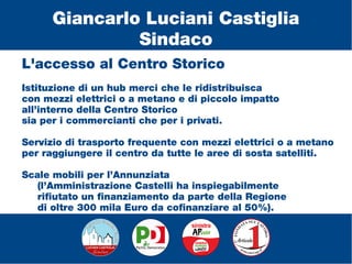 L'accesso al Centro Storico
Istituzione di un hub merci che le ridistribuisca
con mezzi elettrici o a metano e di piccolo impatto
all’interno della Centro Storico
sia per i commercianti che per i privati.
Servizio di trasporto frequente con mezzi elettrici o a metano
per raggiungere il centro da tutte le aree di sosta satelliti.
Scale mobili per l’Annunziata
(l’Amministrazione Castelli ha inspiegabilmente
rifiutato un finanziamento da parte della Regione
di oltre 300 mila Euro da cofinanziare al 50%).
Giancarlo Luciani Castiglia
Sindaco
 