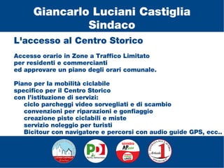 L'accesso al Centro Storico
Accesso orario in Zone a Traffico Limitato
per residenti e commercianti
ed approvare un piano degli orari comunale.
Piano per la mobilità ciclabile
specifico per il Centro Storico
con l’istituzione di servizi:
ciclo parcheggi video sorvegliati e di scambio
convenzioni per riparazioni e gonfiaggio
creazione piste ciclabili e miste
servizio noleggio per turisti
Bicitour con navigatore e percorsi con audio guide GPS, ecc..
Giancarlo Luciani Castiglia
Sindaco
 