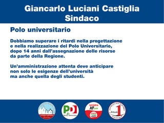 Polo universitario
Dobbiamo superare i ritardi nella progettazione
e nella realizzazione del Polo Universitario,
dopo 14 anni dall’assegnazione delle risorse
da parte della Regione.
Un’amministrazione attenta deve anticipare
non solo le esigenze dell’università
ma anche quella degli studenti.
Giancarlo Luciani Castiglia
Sindaco
 