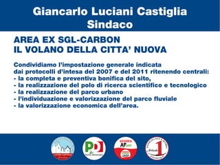 AREA EX SGL-CARBON
IL VOLANO DELLA CITTA’ NUOVA
Condividiamo l’impostazione generale indicata
dai protocolli d’intesa del 2007 e del 2011 ritenendo centrali:
- la completa e preventiva bonifica del sito,
- la realizzazione del polo di ricerca scientifico e tecnologico
- la realizzazione del parco urbano
- l’individuazione e valorizzazione del parco fluviale
- la valorizzazione economica dell’area.
Giancarlo Luciani Castiglia
Sindaco
 