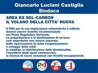 AREA EX SGL-CARBON
IL VOLANO DELLA CITTA’ NUOVA
Il PRU per le sue implicazioni urbanistiche e edilizie
doveva essere inserito ed armonizzato
nel Piano Regolatore Generale.
La progettazione e la destinazione di un’area
così importante non essere separata
dalle ripercussioni su tutta l’organizzazione
e sviluppo della città:
la viabilità, la distribuzione delle direzionalità,
l’equilibrio degli spazi commerciali,
la ricerca di nuove vocazioni con finalità occupazionali.
Giancarlo Luciani Castiglia
Sindaco
 