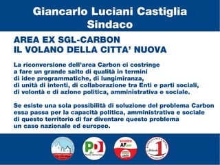 AREA EX SGL-CARBON
IL VOLANO DELLA CITTA’ NUOVA
La riconversione dell’area Carbon ci costringe
a fare un grande salto di qualità in termini
di idee programmatiche, di lungimiranza,
di unità di intenti, di collaborazione tra Enti e parti sociali,
di volontà e di azione politica, amministrativa e sociale.
Se esiste una sola possibilità di soluzione del problema Carbon
essa passa per la capacità politica, amministrativa e sociale
di questo territorio di far diventare questo problema
un caso nazionale ed europeo.
Giancarlo Luciani Castiglia
Sindaco
 