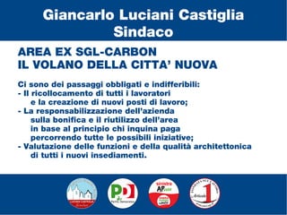 AREA EX SGL-CARBON
IL VOLANO DELLA CITTA’ NUOVA
Ci sono dei passaggi obbligati e indifferibili:
- Il ricollocamento di tutti i lavoratori
e la creazione di nuovi posti di lavoro;
- La responsabilizzazione dell’azienda
sulla bonifica e il riutilizzo dell’area
in base al principio chi inquina paga
percorrendo tutte le possibili iniziative;
- Valutazione delle funzioni e della qualità architettonica
di tutti i nuovi insediamenti.
Giancarlo Luciani Castiglia
Sindaco
 