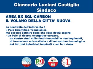 AREA EX SGL-CARBON
IL VOLANO DELLA CITTA’ NUOVA
La centralità dell’intervento è
il Polo Scientifico-Tecnologico,
ma occorre definire bene che cosa dovrà essere:
- un Polo di ricerca energetico europeo,
un centro studi sulle fonti rinnovabili e non inquinanti,
di formazione universitaria e di innovazione tecnologica
sui territori industriali inquinati e sul loro riuso
Giancarlo Luciani Castiglia
Sindaco
 