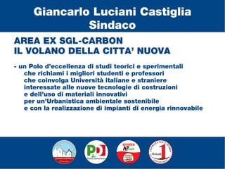 AREA EX SGL-CARBON
IL VOLANO DELLA CITTA’ NUOVA
- un Polo d’eccellenza di studi teorici e sperimentali
che richiami i migliori studenti e professori
che coinvolga Università italiane e straniere
interessate alle nuove tecnologie di costruzioni
e dell’uso di materiali innovativi
per un’Urbanistica ambientale sostenibile
e con la realizzazione di impianti di energia rinnovabile
Giancarlo Luciani Castiglia
Sindaco
 