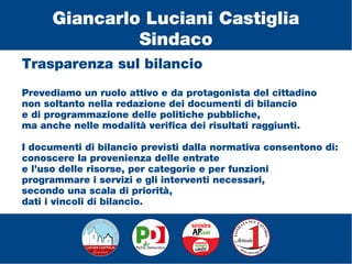 Trasparenza sul bilancio
Prevediamo un ruolo attivo e da protagonista del cittadino
non soltanto nella redazione dei documenti di bilancio
e di programmazione delle politiche pubbliche,
ma anche nelle modalità verifica dei risultati raggiunti.
I documenti di bilancio previsti dalla normativa consentono di:
conoscere la provenienza delle entrate
e l’uso delle risorse, per categorie e per funzioni
programmare i servizi e gli interventi necessari,
secondo una scala di priorità,
dati i vincoli di bilancio.
Giancarlo Luciani Castiglia
Sindaco
 