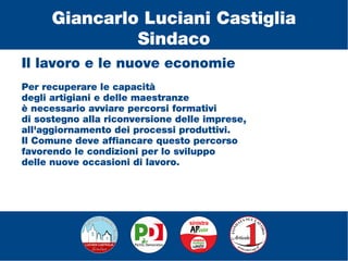 Il lavoro e le nuove economie
Per recuperare le capacità
degli artigiani e delle maestranze
è necessario avviare percorsi formativi
di sostegno alla riconversione delle imprese,
all'aggiornamento dei processi produttivi.
Il Comune deve affiancare questo percorso
favorendo le condizioni per lo sviluppo
delle nuove occasioni di lavoro.
Giancarlo Luciani Castiglia
Sindaco
 