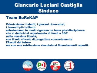 Team EuReKAP
Valorizziamo i talenti, i giovani ricercatori,
i laureati più brillanti:
selezioniamo in modo rigoroso un team pluridisciplinare
che si dedichi al reperimento di fondi a 360°
nella massima libertà,
con il solo vincolo di progettare concretamente
l'Ascoli del futuro
ma con una retribuzione vincolata ai finanziamenti reperiti.
Giancarlo Luciani Castiglia
Sindaco
 