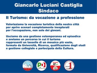 Il Turismo: da vocazione a professione
Valorizziamo la vocazione turistica della nostra città
per aprire scenari completamente inesplorati
per l’occupazione, non solo dei giovani.
Usciamo da una gestione estemporanea ed episodica
e avviamo un percorso in cui il turismo
rappresenti un tassello di un mosaico più vasto,
formato da Università, Ricerca, qualificazione degli studi
e gestione collegiale e partecipata della Cultura.
Giancarlo Luciani Castiglia
Sindaco
 