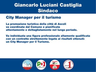 City Manager per il turismo
La promozione turistica della città di Ascoli
va coordinata dal Comune e pianificata
attentamente e dettagliatamente nel lungo periodo.
Va individuata una figura professionale altamente qualificata
con un contratto strettamente legato ai risultati ottenuti:
un City Manager per il Turismo.
Giancarlo Luciani Castiglia
Sindaco
 