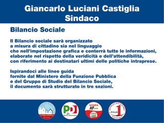 Bilancio Sociale
Il Bilancio sociale sarà organizzato
a misura di cittadino sia nel linguaggio
che nell’impostazione grafica e conterrà tutte le informazioni,
elaborate nel rispetto della veridicità e dell’attendibilità,
con riferimento ai destinatari ultimi delle politiche intraprese.
Ispirandoci alle linee guida
fornite dal Ministero della Funzione Pubblica
e del Gruppo di Studio del Bilancio Sociale,
il documento sarà strutturato in tre sezioni.
Giancarlo Luciani Castiglia
Sindaco
 