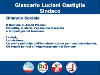 Bilancio Sociale
Il Comune di Ascoli Piceno:
l’identità, la storia, l’economia insediata
e la tipologia del territorio
I valori,
La missione,
Le scelte politiche dell’Amministrazione per i suoi stakeholder,
Gli organi politici e l’organizzazione del Comune
Giancarlo Luciani Castiglia
Sindaco
 
