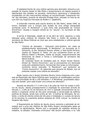 O estabelecimento de uma colônia agrícola para alienados reduziria a po-
pulação de insanos lotada no São Pedro e proporcionaria um espaço propício à
laborterapia dos asilados na pecuária, horticultura, agricultura e artesanato,
considerado um dos instrumentos eficazes no convencionado "tratamento mo-
ral" dos alienados, preceito do alienista Philippe Pinel, utilizado no final do sé-
culo XIX nos hospícios franceses de Bicêtre e Salpêtriére.

      A pretensão mantida pela cúpula diretiva do São Pedro, desde 1906, se
tornou realidade com a compra pelo Estado de uma antiga charqueada
conhecida como “A Meridional”, o qual tinha sido propriedade do “Centro
Econômico”, situada à margem direita do rio "Jacuhy", no município de São
Jerônimo.

      O jornal A Federação, edição de 14 de abril de 1914, registrou a visita
efetuada pelos médicos do Hospício São Pedro e chefes de secções da
secretaria de Obras Públicas ao local que seria estabelecida a colônia agrícola
do São Pedro:

            “Colonia de alienados – Estiveram ante-hontem, em visita ao
            estabelecimento denominado “A Meridional”, no municipio de S.
            Jeronymo, os drs. Deoclecio Pereira, diretor, e José Carlos Ferreira,
            medico do Hospicio S. Pedro. Em sua companhia foram os drs.
            Affonso Hebert e Minssen, chefes de secção, respectivamente das
            Directorias de Obras e Terras e Colonização da secretaria das
            Obras Publicas.
            Os visitantes foram ali recebidos pelo dr. Alvaro Nunes Pereira.
            Diretor do “Centro Economico”, que os acompanhou em demorada
            visita pelo estabelecimento, fornecendo-lhes todas as informações.
            Conforme temos noticiado, “A Meridional”, que pertenceu ao
            “Centro Economico”, foi adquirida pelo governo do Estado, que ali
            pretende instalar uma colônia de alienados”.

      Neste mesmo ano o doutor Dioclécio Pereira iniciou tratativas com o pes-
soal da Repartição das Obras Públicas para “projectar as modificações necessa-
rias á accomodação de 80 a 100 alienados n`A Meridional, propriedade adqui-
rida pelo Estado para nella fundar uma colonia de alienados”.

      Através do Decreto n.º 2.144 A de 3 de julho de 1915 foi criada a Colô-
nia do Jacuhy. Dando prosseguimento à instalação foi autorizado através do
Decreto n. 2.246 de 03 de fevereiro de 1917 a dotação extraordinária de du-
zentos e cinqüenta contos de réis para construção e conservação de edifícios
públicos do Estado, sendo seis contos de réis à Colônia de Alienados. No en-
tanto, a verba de oitenta contos de réis para a instalação e o custeio da Jacuhy
só foi prevista no orçamento público estadual de 1918, inclusa na receita do
Hospício São Pedro.

      O Regulamento da Colônia do Jacuhy previu somente a admissão de ali-
enados que a juízo dos médicos do São Pedro fossem considerados aptos ao
trabalho na agroindústria. Mesmo com a concepção de reabilitar através do
trabalho, os asilados “chamados criminosos” não seriam admitidos, e os “não
 