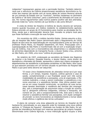 indigentes” ingressariam apenas com a permissão familiar. Também determi-
nava que a estrutura da Colônia proporcionasse assistência domiciliária ou fa-
miliar aos insanos (de acordo com as novas idéias de Juliano Moreira) através
de um contrato do Estado com os “nutrícios”, famílias residentes no perímetro
da Colônia e “de bons costumes”, para o acolhimento de alienados em suas ca-
sas. Por norma regulamentar cada nutrício poderia acolher até dois alienados,
devendo tratá-los “como membro de sua família e não como fâmulo”.

      A visita do diretor do Hospício à Colônia do Jacuhy deveria ser semanal,
mesmo quando houvesse um médico residente no estabelecimento agrícola.
Estava previsto um grupo de 23 funcionários para manter as atividades da Co-
lônia, sendo que o administrador deveria fixar moradia no próprio local para
que fosse facilitado a execução de suas funções.

      Em novembro de 1926, o médico Jacintho Godoy Gomes assumiu a dire-
ção do Hospital São Pedro (assim denominado após o Regulamento de 1925)
depois de dois anos de especialização em neuropsiquiataria junto ao Serviço do
professor Pierre Marie, no Hospital Salpetriére, em Paris. Preocupado com a
superpopulação do São Pedro e inconformado não só com a localização longín-
qua da Colônia, mas com a inconsistência dos alojamentos e o abastecimento
de alimentos dependendo do transporte fluvial, o doutor Godoy criou, próxima
ao São Pedro, em 1928, uma nova “colônia de psicopatas”.

      No relatório de 1927, endereçado ao secretário de Estado dos Negócios
do Interior e do Exterior, Oswaldo Aranha, o doutor Godoy, como diretor da
Assistência a Alienados do Estado, apresentou o plano que visava congregar os
departamentos de assistência a psicopatas existentes no São Pedro, bem como
os que estavam previstos em um terreno situado no perímetro do Hospital São
Pedro e que para tanto deveria ser adquirido:

           “O nosso único Estabelecimento de alienados tornar-se-á por essa
           forma, a um tempo, hospital, hospício, colônia agrícola e casa de
           saúde, complementando a sua finalidade social com três outras
           modalidades de assistência a psicopatas, uma já organizada, o Ma-
           nicômio Judiciário, e duas a serem instituídas: a assistência a me-
           nores anormais e a assistência familiar. Esta última poderá reali-
           zar-se em nosso hospital construindo, na periferia de suas terras,
           casas baratas destinadas a residência das famílias dos emprega-
           dos, sob a compensação de assumirem estas a função do nutrício,
           isto é, abrigarem enfermos indigentes, crônicos e tranquilos, em
           número de um, dois e excepcionalmente três. Este será o meio de
           resolver a assistência familiar aos psicopatas, com dupla vantagem
           de prender os bons funcionários ao Estabelecimento e tornar deste
           modo efetiva a vigilância das terras cultivadas”.

      O plano de comprar uma área adjacente ao terreno do Hospital de 83
hectares foi concretizado no ano seguinte onde foi instalada uma nova colônia
agrícola. A "Chácara da Figueira", localizada nos fundos do São Pedro, foi ad-
quirida da Intendência Municipal com reservas pecuniárias do próprio hospital.
Denominada como Colônia Agrícola, a nova instituição agrária ocupou a área
 