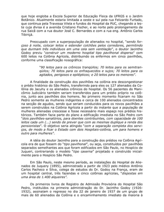 que hoje engloba a Escola Superior de Educação Física da UFRGS e o Jardim
Botânico. Atualmente estaria limitada a oeste e sul pela rua Felizardo Furtado,
que continua pela Travessa Vilela e fundos do Hospital da PUC, chegando a les-
te cuja divisa é a avenida Cristiano Fischer, e ao norte pelo prolongamento da
rua Saicã com a rua doutor José C. Bernardes e com a rua eng. Antônio Carlos
Tibiriçá.

     Preocupado com a superpopulação de alienados no hospital, “sendo for-
çoso à noite, colocar leitos e estender colchões pelos corredores, permitindo
que durmam três indivíduos em uma cela sem ventilação”, o doutor Jacintho
Godoy previu "construir um moderno hospital tipo pavilhonal disperso" com
600 leitos na Colônia Agrícola, distribuindo os enfermos em cinco pavilhões,
conforme uma classificação nosográfica:

           "90 leitos para os crônicos tranqüilos; 70 leitos para os semitran-
           qüilos; 70 leitos para os enfraquecidos e sujos; 70 leitos para os
           agitados, perigosos e epilépticos; e 20 leitos para os menores”.

       A finalidade da construção dos pavilhões na colônia era descongestionar
o prédio histórico do São Pedro, transferindo para eles os 127 alienados da Co-
lônia do Jacuhy e os alienados crônicos do hospital. Os 56 pacientes do Mani-
cômio Judiciário também seriam transferidos para um prédio próprio na colô-
nia, junto aos pavilhões dos homens. No primeiro momento ficariam no São
Pedro somente as mulheres indigentes e cerca de 100 alienados concentrados
na secção de agudos, sendo que seriam conduzidos para os novos pavilhões a
serem construídos na Colônia Agrícola a partir do instante que a população de
mulheres alienadas crescesse e fosse necessário mais espaço nos prédios his-
tóricos. Também fazia parte do plano a edificação imediata no São Pedro com
“dois pavilhões-sanatórios, para doentes contribuintes, com capacidade de 100
leitos cada um (...) sendo de prever que com as mesmas duplique a renda dos
pensionistas”. O objetivo seria atingido “com a separação completa dos servi-
ços, de modo a ficar o Estado com dois Hospitais-colônia, um para homens e
outro para mulheres”.

      A idéia do doutor Jacintho para a construção dos prédios na Colônia Agrí-
cola era de que fossem do “tipo pavilhonal”, ou seja, constituídos por pavilhões
separados semelhantes aos que foram edificados em São Paulo, no Hospício de
Juqueri, contrariando o modelo “tipo caserna” projetado e construído inicial-
mente para o Hospício São Pedro.

      Em São Paulo, neste mesmo período, as instalações do Hospital de Alie-
nados de Juquery (1895), administrado a partir de 1923 pelo médico Antônio
Carlos Pacheco e Silva, colega de estudos do Dr. Godoy na França, eram de
um hospital central, três fazendas e cinco colônias agrícolas, “dispostas em
uma área de 1.400 alqueires”.

     Os primeiros livros de Registro de Admissão Provisória do Hospital São
Pedro, instituídos na primeira administração do Dr. Jacintho Godoy (1926-
1932), assinalam o regresso no dia 22 de janeiro de 1937 de um grupo de
mais de 60 alienados da Colônia e o encaminhamento imediato da maioria à
 