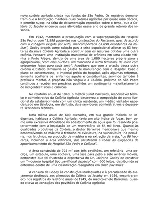 nova colônia agrícola criada nos fundos do São Pedro. Os registros demons-
tram que a Instituição manteve duas colônias agrícolas por quase uma década,
e permite supor, na falta de documentação específica sobre o tema, que a Co-
lônia do Jacuhy encerrou suas atividades nesse ano de grande retorno dos in-
sanos.

       Em 1942, mantendo a preocupação com a superpopulação do Hospital
São Pedro, com “1.898 pacientes nas construções do Partenon, que, de acordo
com a cubagem exigida por leito, mal comportaria os 898 excedentes do mi-
lhar”, Godoy propôs como solução para a crise populacional alienar os 83 hec-
tares da nova Colônia Agrícola e construir com os recursos obtidos uma outra
colônia. Pensava uma instituição manicomial de crônicos em uma cidade vizi-
nha a Porto Alegre, dentro de uma área de 1.000 hectares própria para a
agropecuária, “com dois núcleos, um masculino e outro feminino, de início com
setecentos leitos para cada sexo”. Acreditava que com a criação dessa outra
colônia o Estado diminuiria os gastos de manutenção com o Hospital. Caso o
plano se concretizasse, o imperial prédio do hospital, após algumas reformas,
somente acolheria os enfermos agudos e contribuintes, servindo também à
profilaxia mental. A proposta não vingou e a Colônia próxima do São Pedro
continuou a receber em precários pavilhões um contingente majoritariamente
de indigentes tísicos e crônicos.

       No relatório anual de 1948, o médico Junot Barreiros, responsável técni-
co e administrativo da Colônia Agrícola, descreveu a composição do corpo fun-
cional do estabelecimento com um clínico residente, um médico visitador espe-
cializado em tisiologia, um dentista, doze servidores administrativos e dezesse-
te servidores técnicos.

      Uma média anual de 600 alienados, em sua grande maioria de in-
digentes, habitava a Colônia Agrícola. Havia um alto índice de fugas, bem co-
mo uma excessiva dificuldade no abastecimento de água que foi resolvida pos-
teriormente com a instalação de um reservatório de 64 mil litros. Quanto às
qualidades produtivas da Colônia, o doutor Barreiros mencionava que mesmo
desenvolvendo ao máximo o trabalho na avicultura, na suinocultura, na pecuá-
ria, nos laticínios, na produção de madeira e na extração de areia, “os 86 hec-
tares, incluindo a área edificada, não satisfazem a todas as exigências de
aprovisionamento do Hospital São Pedro e Colônia”.

       A área construída de 703 m2 com três pavilhões, um refeitório, uma po-
cilga, um estábulo, uma cocheira, uma casa para peão e sete aviários móveis,
demonstra que foi frustrada a expectativa do Dr. Jacintho Godoy de construir
um “moderno hospital tipo pavilhonal disperso” com 600 leitos, distribuindo os
enfermos dentro de uma classificação nosográfica em cinco pavilhões:

      A censura de Godoy às construções inadequadas e à precariedade do alo-
jamento destinado aos alienados da Colônia do Jacuhy em 1926, encontraram
eco nos registros do relatório anual de 1949, do médico-chefe Barreiros, quan-
do citava as condições dos pavilhões da Colônia Agrícola:
 