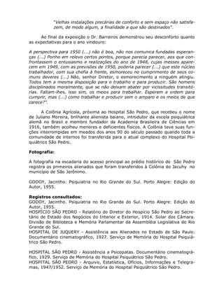 “Velhas instalações precárias de conforto e sem espaço não satisfa-
            zem, de modo algum, a finalidade a que são destinados”.

     Ao final da exposição o Dr. Barreiros demonstrou seu desconforto quanto
as expectativas para o ano vindouro:

A perspectiva para 1950 (...) não é boa, não nos comunica fundadas esperan-
ças (...) Ponho em relevo certos pontos, porque parecia parecer, aos que con-
frontassem o entusiasmo e realizações do ano de 1948, cujas messes apare-
cem em 1949, com as previsões de 1950, poderia parecer (...) que este núcleo
trabalhador, com sua chefia à frente, esmoreceu no cumprimento de seus co-
muns deveres (...) Não, senhor Diretor, o esmorecimento a ninguém atingiu.
Todos tem a mesma disposição para o trabalho e para produzir. São homens
disciplinados moralmente, que se não deixam abater por vicissitudes transitó-
rias. Faltam-lhes, isso sim, os meios para trabalhar. Esperam a ordem para
cumprir, mas (...) como trabalhar e produzir sem o amparo e os meios de que
carece?”.

      A Colônia Agrícola, próxima ao Hospital São Pedro, que recebeu o nome
de Juliano Moreira, brilhante alienista baiano, introdutor da escola psiquiátrica
alemã no Brasil e membro fundador da Academia Brasileira de Ciências em
1916, também acolheu menores e deficientes físicos. A Colônia teve suas fun-
ções interrompidas em meados dos anos 90 do século passado quando toda a
comunidade de internos foi transferida para o atual complexo do Hospital Psi-
quiátrico São Pedro.

Fotografia:

A fotografia na escadaria do acesso principal ao prédio histórico do São Pedro
registra os primeiros alienados que foram transferidos à Colônia do Jacuhy no
município de São Jerônimo.

GODOY, Jacintho. Psiquiatria no Rio Grande do Sul. Porto Alegre: Edição do
Autor, 1955.

Registros consultados:
GODOY, Jacintho. Psiquiatria no Rio Grande do Sul. Porto Alegre: Edição do
Autor, 1955.
HOSPÍCIO SÃO PEDRO - Relatório do Diretor do Hospício São Pedro ao Secre-
tário de Estado dos Negócios do Interior e Exterior, 1914. Solar dos Câmara.
Divisão de Biblioteca e Memória Parlamentar da Assembléia Legislativa do Rio
Grande do Sul.
HOSPITAL DE JUQUERY - Assistência aos Alienados no Estado de São Paulo.
Documentário cinematográfico, 1927. Serviço de Memória do Hospital Psiquiá-
trico São Pedro.

HOSPITAL SÃO PEDRO - Assistência a Psicopatas. Documentário cinematográ-
fico, 1929. Serviço de Memória do Hospital Psiquiátrico São Pedro.
HOSPITAL SÃO PEDRO - Arquivo, Estatística, Ofícios, Informações e Telegra-
mas, 1947/1952. Serviço de Memória do Hospital Psiquiátrico São Pedro.
 