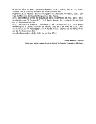 HOSPITAL SÃO PEDRO - Correspondências - - SIE 3 - 045 / SIE 3 - 001 / Doc.
Avulsos - cx.3. Arquivo Histórico do Rio Grande do Sul.
HOSPITAL SÃO PEDRO - Livro de Registro de Admissão Provisória, 1937. Ser-
viço de Memória do Hospital Psiquiátrico São Pedro.
LEIS, DECRETOS E ATOS DO GOVERNO DO RIO GRANDE DO SUL, 1917. Ofici-
nas Gráficas da "A Federação", 1918. Porto Alegre. Secretaria de Obras Públi-
cas do Rio Grande do Sul.
LEIS, DECRETOS E ATOS DO GOVERNO DO RIO GRANDE DO SUL, 1915. Regu-
lamento para a Colônia Agrícola do Jacuhy (RS), de 3 de julho de 1915. Ofici-
nas Gráficas da "A Federação", 1917. Porto Alegre. Secretaria de Obras Públi-
cas do Rio Grande do Sul.
Jornal A Federação, edição de14 de abril de 1914.



                                                                Edson Medeiros Cheuiche
             Historiador do Serviço de Memória Cultural do Hospital Psiquiátrico São Pedro
 