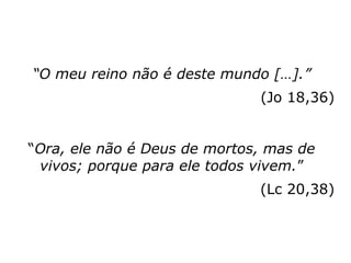 “O meu reino não é deste mundo […].”
(Jo 18,36)
“Ora, ele não é Deus de mortos, mas de
vivos; porque para ele todos vivem.”
(Lc 20,38)
 