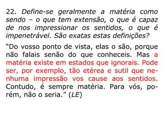 “[…] o Universo todo é feito de matéria em
vários graus de densidade e de atividade vi-
bratória; que ela enche por completo o espa-
ço, em todo o qual há vida nos mais varia-
dos graus de desenvolvimento. O que aqui
no nosso mundo sentimos é a matéria vibrar
dentro de determinados limites. Envolvendo
a Terra, interpenetrando-a, ligado a ela e
com ela a mover-se, há outro mundo, de
substância etérea, em estado mais alto de
vibração. […].” (JAMES ARTHUR FINDLAY, No limiar do
etéreo)
 
