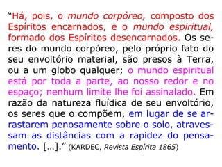 87. Ocupam os Espíritos uma região determi-
nada e circunscrita no espaço?
“Estão por toda parte. Povoam infinitamente
os espaços infinitos. Tendes muitos deles de
contínuo a vosso lado, observando-vos e so-
bre vós atuando, sem o perceberdes, pois
que os Espíritos são uma das potências da
Natureza e os instrumentos de que Deus se
serve para execução de Seus desígnios pro-
videnciais. Nem todos, porém, vão a toda
parte, por isso que há regiões interditas aos
menos adiantados.” (LE)
 