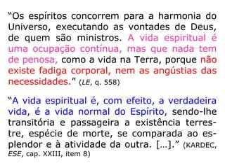 1012. Haverá no Universo lugares circuns-
critos para as penas e gozos dos Espíritos
segundo seus merecimentos?
“Já respondemos a esta pergunta. As penas
e os gozos são inerentes ao grau de perfe-
ção dos Espíritos. Cada um tira de si mesmo
o princípio de sua felicidade ou de sua des-
graça. E como eles estão por toda parte, ne-
nhum lugar circunscrito ou fechado existe es-
pecialmente destinado a uma ou outra coisa.
Quanto aos encarnados, esses são mais ou
menos felizes ou desgraçados, conforme é
mais ou menos adiantado o mundo em que
habitam.” (LE)
 