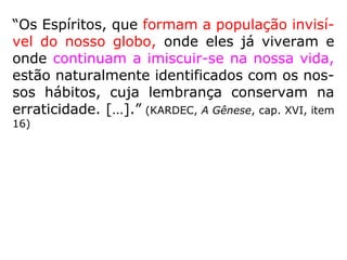 1012-a. De acordo, então, com o que vindes
de dizer, o inferno e o paraíso não existem,
tais como o homem os imagina?
“São simples alegorias: por toda parte há
Espíritos ditosos e inditosos. Entretanto, con-
forme também já dissemos, os Espíritos de
uma mesma ordem se reúnem por simpatia;
mas podem reunir-se onde queiram, quando
são perfeitos.”
A localização absoluta das regiões das penas e
das recompensas só na imaginação do homem
existe. Provém da sua tendência a materializar
e circunscrever as coisas, cuja essência infinita
não lhe é possível compreender. (LE)
 