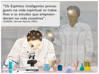 “[…] não há um canto do espaço infinito que
não seja povoado; nenhuma região que não
seja incessantemente percorrida por inume-
ráveis legiões de seres radiosos, invisíveis
para os sentidos grosseiros dos encarnados,
mas cuja visão arrebata de admiração e de
alegria as almas desligadas da matéria. Por
toda a parte, enfim, há uma felicidade relati-
va para todos os progressos, para todos os
deveres cumpridos; cada um leva consigo os
elementos de sua felicidade, em razão da
categoria onde o coloca o seu grau de adian-
tamento.” (KARDEC, Revista Espírita 1865)
 