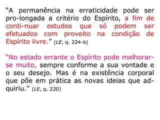 “Os espíritos concorrem para a harmonia do
Universo, executando as vontades de Deus,
de quem são ministros. A vida espiritual é
uma ocupação contínua, mas que nada tem
de penosa, como a vida na Terra, porque não
existe fadiga corporal, nem as angústias das
necessidades.” (LE, q. 558)
“A vida espiritual é, com efeito, a verdadeira
vida, é a vida normal do Espírito, sendo-lhe
transitória e passageira a existência terres-
tre, espécie de morte, se comparada ao es-
plendor e à atividade da outra. […].” (KARDEC,
ESE, cap. XXIII, item 8)
 