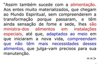 Os trabalhos dos Espíritos, que se destacam
nas mais variadas obras espíritas, são:
Auxílio a parentes, amigos e até mesmo des-
conhecidos na adaptação à vida no mundo
espiritual; Espíritos com a missão de mandar
vibrações positivas para a Terra, visando
neutralizar as negativas emanadas dos seus
habitantes; médicos e enfermeiros, que, com
dedicação, cuidam da “saúde” dos espíritos;
incursões a regiões limítrofes da esfera ter-
restre em tarefa de socorro aos espíritos re-
cém-chegados ao além; funções de mestres
e instrutores para os de menor conhecimen-
to, etc.
 