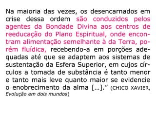 “Assim também sucede com a alimentação.
Aos entes muito materializados, que chegam
ao Mundo Espiritual, sem compreenderem a
transformação porque passaram, e têm
ainda sensação de fome e sede, lhes são
ministra-dos alimentos em instalações
especiais, até que, adaptados ao meio em
que iniciaram a nova vida, compreendam
que não têm mais necessidades desses
alimentos, que julga-vam precisos para sua
manutenção.
==>
.
 
