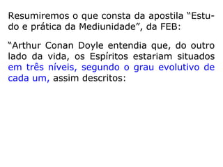 Na maioria das vezes, os desencarnados em
crise dessa ordem são conduzidos pelos
agentes da Bondade Divina aos centros de
reeducação do Plano Espiritual, onde encon-
tram alimentação semelhante à da Terra, po-
rém fluídica, recebendo-a em porções ade-
quadas até que se adaptem aos sistemas de
sustentação da Esfera Superior, em cujos cír-
culos a tomada de substância é tanto menor
e tanto mais leve quanto maior se evidencie
o enobrecimento da alma […].” (CHICO XAVIER,
Evolução em dois mundos)
 
