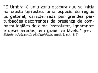 “Há quem não admita a existência de coisas
tão concretas no plano espiritual. André Luiz
se refere, porém, às zonas inferiores, aque-
las em que os Espíritos, ainda demasiado
apegados às formas da vida material, não
conseguiram “libertar-se em espírito”. É edi-
ficante ver, em “Ação e Reação”, como os
Es-píritos Superiores trabalham nessas
regiões, prestando sua assistência caridosa
aos ir-mãos que se transviaram nas sendas
egoís-tas da vida terrena.” (HERCULANO PIRES, O
mistério do bem e do mal)
 
