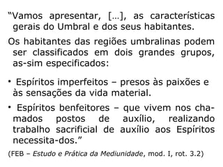 Em O Céu e o Inferno, Kardec, comentando a
situação de Claire, um espírito sofredor, diz:
“Esses Espíritos, quando desencarnados, não
podem prontamente adquirir a delicadeza
dos sentimentos e, durante um tempo mais
ou menos longo, ocuparão as camadas infe-
riores do mundo espiritual, tal como aconte-
ce na Terra: assim permanecerão enquanto
rebeldes ao progresso, mas, como o tempo a
experiência, as tribulações e misérias das
sucessivas encarnações, chegará o momento
de conceberem algo de melhor do que então
possuíam; […].” (KARDEC, O Céu e o Inferno, p. 311)
 