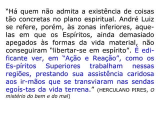 Vejamos um trecho do diálogo com um certo
Espírito que cometera suicídio:
“– Vedes o vosso amante, com o qual vos
suicidastes? – R. Nada vejo, nem mesmo os
Espíritos que comigo erram neste mundo.
Que noite! Que noite! E que véu espesso me
circunda a fronte!
[…].
Acreditais na perenidade dessa situação? –
R. Oh! Sempre! Sempre! Ouço às vezes risos
infernais, vozes horrendas que bradam:
sem-pre assim!” (KARDEC, O Céu e o Inferno, p. 329)
 