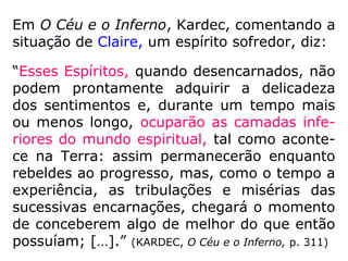 Félicien, outro Espírito suicida, clamou ouvir
vozes, a certa altura de sua comunicação,
reclama:
“[…] orai, principalmente, para que me veja
livre desses hórridos companheiros que aqui
estão junto de mim, obsediando-me com
gritos, sorrisos e infernais motejos. Eles me
chamam de covarde, e com razão, porque é
covardia renunciar à vida. […].” (KARDEC, O Céu
e o Inferno, p. 344)
 