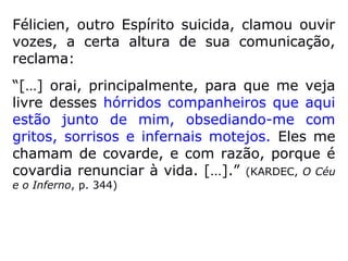 “As almas colocam-se e agrupam-se no es-
paço segundo o grau de pureza do seu res-
pectivo involucro; a condição do Espírito está
em relação direta com a sua constituição fluí-
dica, que é a própria obra, a resultante do
seu passado e de todos os seus trabalhos.
Determinando a sua própria situação,
acham, depois, a recompensa que merecem.
Enquan to a alma purificada percorre a vasta
e ful-gente amplidão, repousa a vontade
sobre os mundos e quase não vê limites ao
seu voo, o Espírito impuro não pode afastar-
se da vizi-nhança dos globos materiais.”
(LÉON DENIS, De-pois da Morte)
 