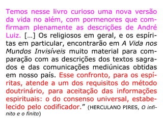 “[…] O que é, no entanto, essa felicidade com-
parada à que desfruto aqui? Esplêndidas festas
terrenas em que se ostentam os mais ricos pa-
ramentos, o que são elas comparadas a estas
assembleias de Espíritos resplendentes de brilho
que as vossas vistas não suportariam, brilho
que é o apanágio da sua pureza? Os vossos pa-
lácios de dourados salões, que são eles compa-
rados a estas moradas aéreas, vastas regiões
do Espaço matizadas de cores que obumbrariam
o arco-íris? Os vossos passeios, a contados pas-
sos nos parques, a que se reduzem, compara-
dos aos percursos da imensidade, mais céleres
que o raio? ==>
 