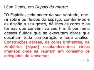 Horizontes nebulosos e limitados, que são, com-
parados ao espetáculo de mundos a moverem-
se no Universo infinito ao influxo do Altíssimo? E
como são monótonos os vossos concertos mais
harmoniosos em relação à suave melodia que
faz vibrar os fluidos do éter e todas as fibras
d'alma! E como são tristes e insípidas as vossas
maiores alegrias comparadas à sensação inefá-
vel de felicidade que nos satura todo o ser como
um eflúvio benéfico, sem mescla de inquietação,
de apreensão, de sofrimento?! Aqui, tudo res-
sumbra [revela-se] amor, confiança, sinceridade:
por toda parte corações amantes, amigos por
toda parte! (a) Paula, na Terra Condessa de
***” (KARDEC, O Céu e o Inferno, p. 238-240)
 