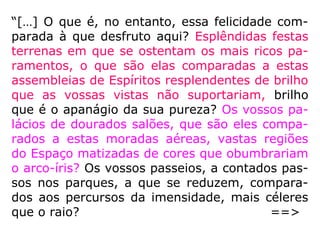 “A pesquisa da NDERF perguntou: 'Você viu
ou visitou algum local, plano ou dimensão
bonitos ou, de algum outro modo, distintos?'
Para essa pergunta, 40,6% das pessoas que
passaram por uma EQM escolheram 'Sim'.
Fazendo essa pergunta de maneira mais ge-
neralizada, a pesquisa da NDERF indagou:
“Você pareceu entrar em algum outro mundo
sobrenatural?” A essa pergunta, 52,2% das
pessoas que passaram por uma EQM respon-
deram que encontram um plano sobrenatu-
ral.” (LONG, J. e PERRY, P. Evidências da vida após a mor-
te, p. 22)
 
