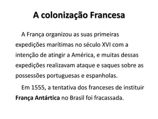 A colonização Francesa
A França organizou as suas primeiras
expedições marítimas no século XVI com a
intenção de atingir a América, e muitas dessas
expedições realizavam ataque e saques sobre as
possessões portuguesas e espanholas.
Em 1555, a tentativa dos franceses de instituir
França Antártica no Brasil foi fracassada.
 