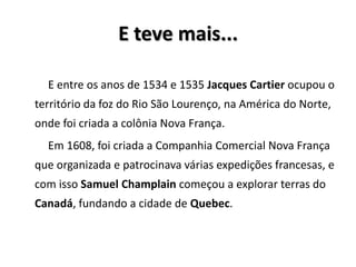 E teve mais...
E entre os anos de 1534 e 1535 Jacques Cartier ocupou o
território da foz do Rio São Lourenço, na América do Norte,
onde foi criada a colônia Nova França.
Em 1608, foi criada a Companhia Comercial Nova França
que organizada e patrocinava várias expedições francesas, e
com isso Samuel Champlain começou a explorar terras do
Canadá, fundando a cidade de Quebec.
 