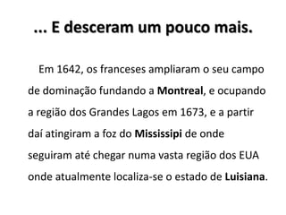 ... E desceram um pouco mais.
Em 1642, os franceses ampliaram o seu campo
de dominação fundando a Montreal, e ocupando
a região dos Grandes Lagos em 1673, e a partir
daí atingiram a foz do Mississipi de onde
seguiram até chegar numa vasta região dos EUA
onde atualmente localiza-se o estado de Luisiana.
 