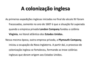 A colonização inglesa
As primeiras expedições inglesas iniciadas no final do século XV foram
fracassadas, somente no ano de 1607 é que a situação foi superada
quando a empresa privada London Company fundou a colônia
Virginia, no litoral atlântico dos Estados Unidos.
Nessa mesma época, outra empresa privada, a Plymouth Company,
iniciou a ocupação da Nova Inglaterra. A partir daí, o processo de
colonização inglesa se fortaleceu, formando as treze colônias
inglesas que deram origem aos Estados Unidos.
 
