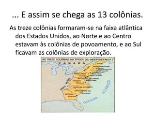 ... E assim se chega as 13 colônias.
As treze colônias formaram-se na faixa atlântica
dos Estados Unidos, ao Norte e ao Centro
estavam às colônias de povoamento, e ao Sul
ficavam as colônias de exploração.
 