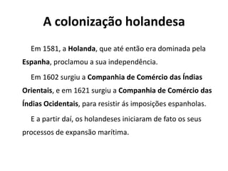 A colonização holandesa
Em 1581, a Holanda, que até então era dominada pela
Espanha, proclamou a sua independência.
Em 1602 surgiu a Companhia de Comércio das Índias
Orientais, e em 1621 surgiu a Companhia de Comércio das
Índias Ocidentais, para resistir ás imposições espanholas.
E a partir daí, os holandeses iniciaram de fato os seus
processos de expansão marítima.
 