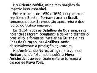 No Oriente Médio, atingiram porções do
Império luso-espanhol.
Entre os anos de 1630 e 1654, ocuparam as
regiões da Bahia e Pernambuco no Brasil,
tomando posse da produção açucareira e dos
lucros do tráfico negreiro.
Em 1654, após as Batalhas de Guararapes os
holandeses foram obrigados a deixar o território
brasileiro, e foram se instalar na Guiana e nas
ilhas de Curaçao, nas Antilhas, onde
desenvolveram a produção açucareira.
Na América do Norte, atingiram o vale do
Hudson, onde foi criada a colônia Nova
Amsterdã, que eventualmente se tornaria a
cidade de Nova York.
 
